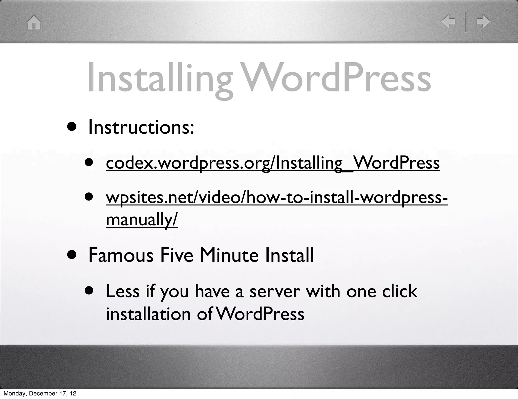 Installing WordPress
                   • Instructions:
                          •   codex.wordpress.org/Installing_WordPress

                          •   wpsites.net/video/how-to-install-wordpress-
                              manually/

                   • Famous Five Minute Install
                          •   Less if you have a server with one click
                              installation of WordPress


Monday, December 17, 12
 