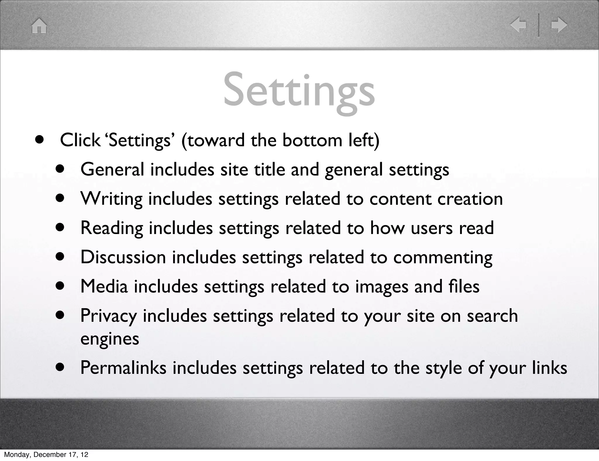 Settings
       •       Click ‘Settings’ (toward the bottom left)
             •   General includes site title and general settings
             •   Writing includes settings related to content creation
             •   Reading includes settings related to how users read
             •   Discussion includes settings related to commenting
             •   Media includes settings related to images and ﬁles
             •   Privacy includes settings related to your site on search
                 engines
             •   Permalinks includes settings related to the style of your links



Monday, December 17, 12
 