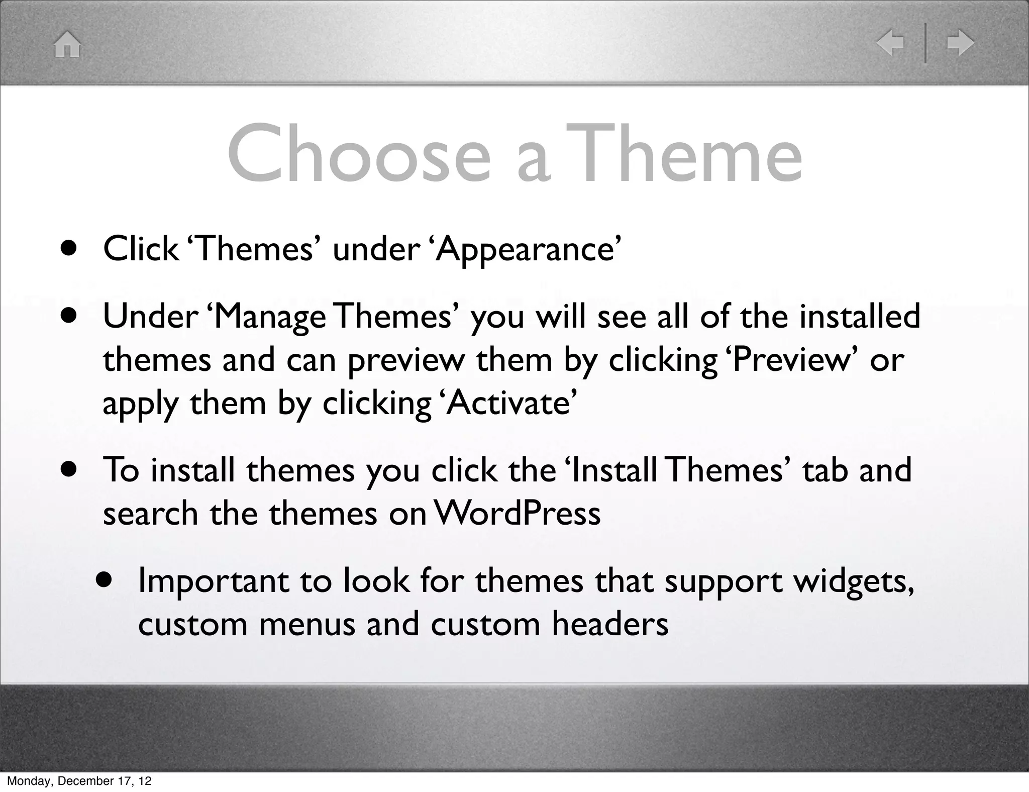 Choose a Theme
       •       Click ‘Themes’ under ‘Appearance’

       •       Under ‘Manage Themes’ you will see all of the installed
               themes and can preview them by clicking ‘Preview’ or
               apply them by clicking ‘Activate’

       •       To install themes you click the ‘Install Themes’ tab and
               search the themes on WordPress

             •      Important to look for themes that support widgets,
                    custom menus and custom headers



Monday, December 17, 12
 