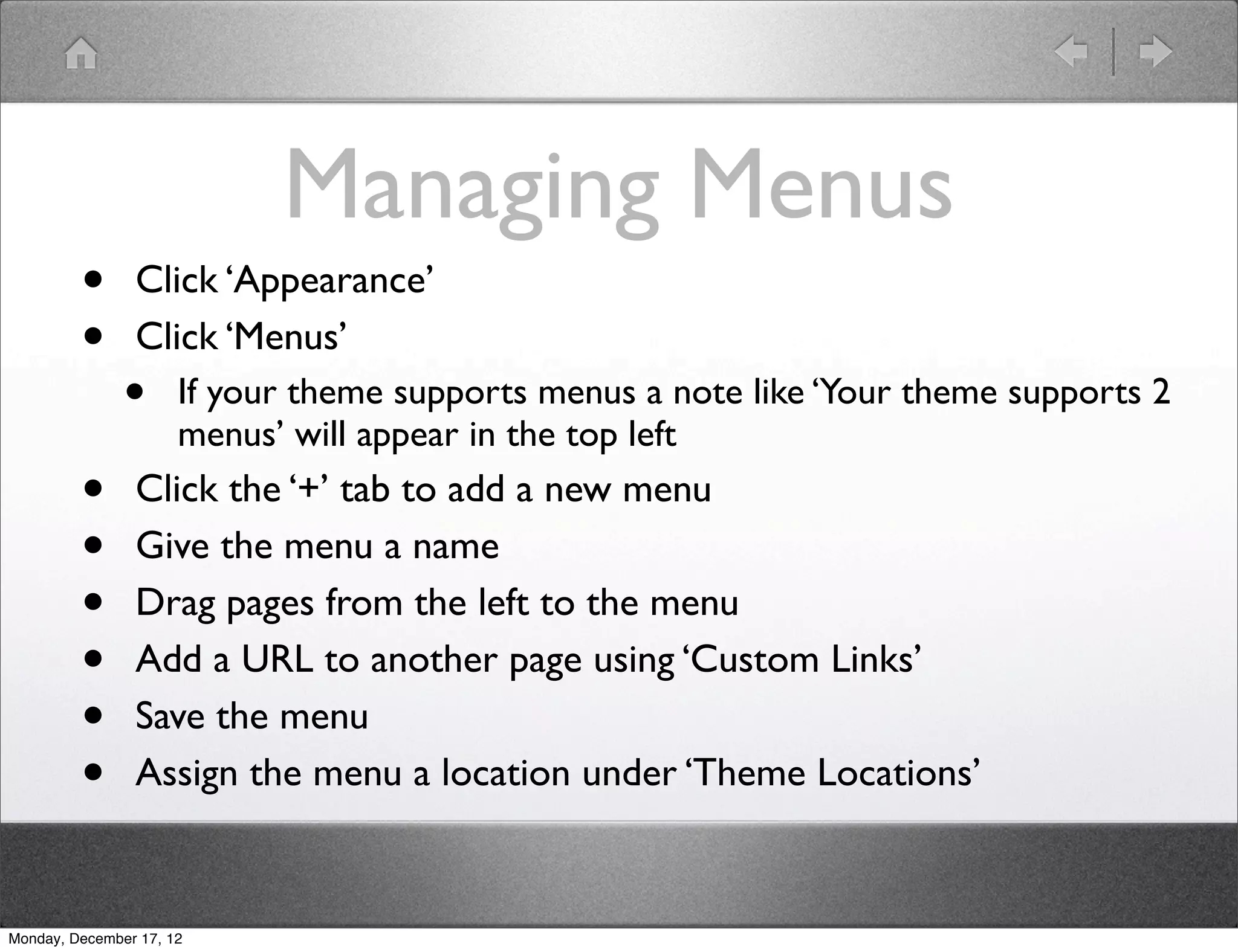 Managing Menus
         •      Click ‘Appearance’
         •      Click ‘Menus’
               •      If your theme supports menus a note like ‘Your theme supports 2
                      menus’ will appear in the top left
         •      Click the ‘+’ tab to add a new menu
         •      Give the menu a name
         •      Drag pages from the left to the menu
         •      Add a URL to another page using ‘Custom Links’
         •      Save the menu
         •      Assign the menu a location under ‘Theme Locations’


Monday, December 17, 12
 