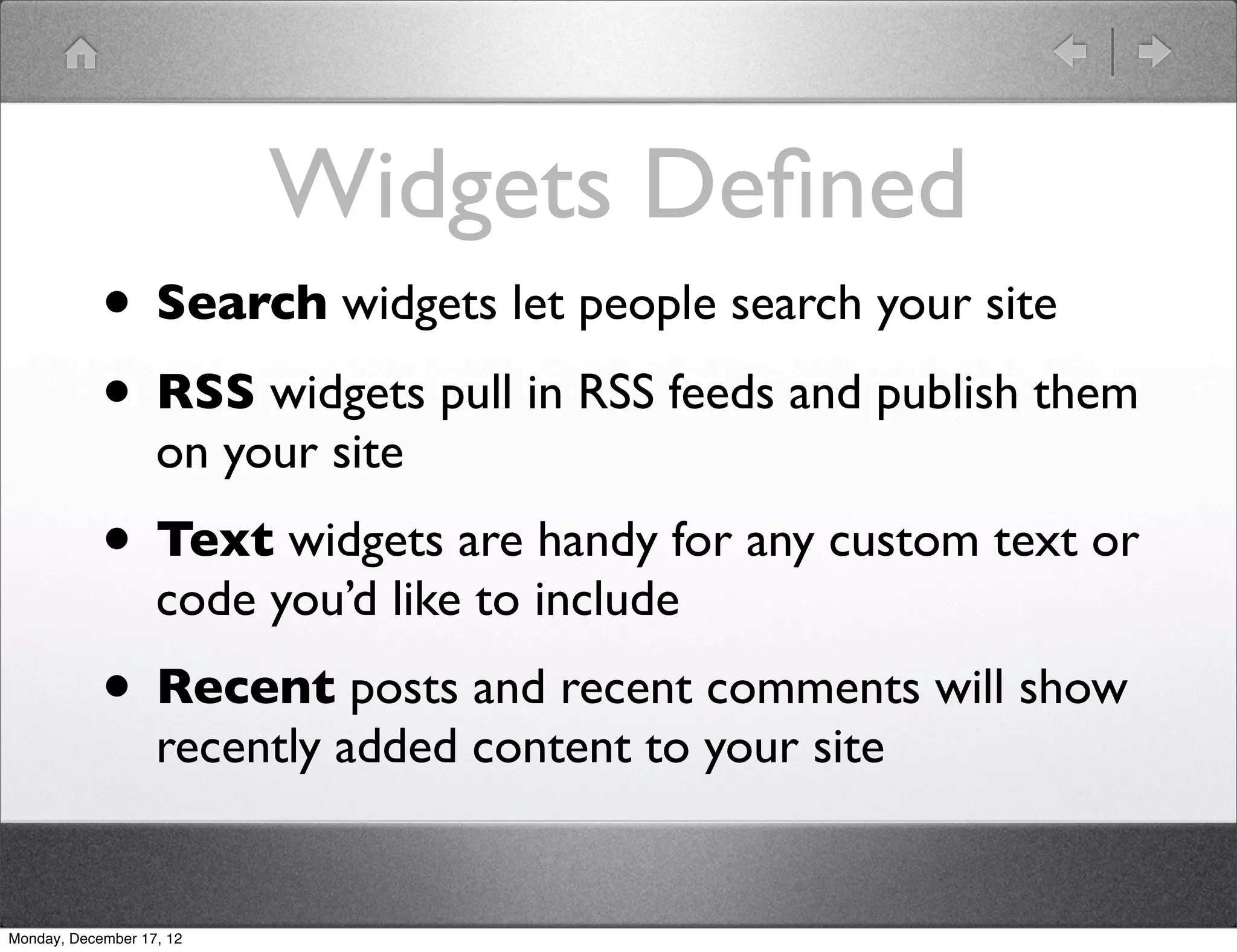 Widgets Deﬁned
            • Search widgets let people search your site
            • RSS widgets pull in RSS feeds and publish them
                   on your site
            • Text widgets are handy for any custom text or
                   code you’d like to include
            • Recent posts and recent comments will show
                   recently added content to your site


Monday, December 17, 12
 