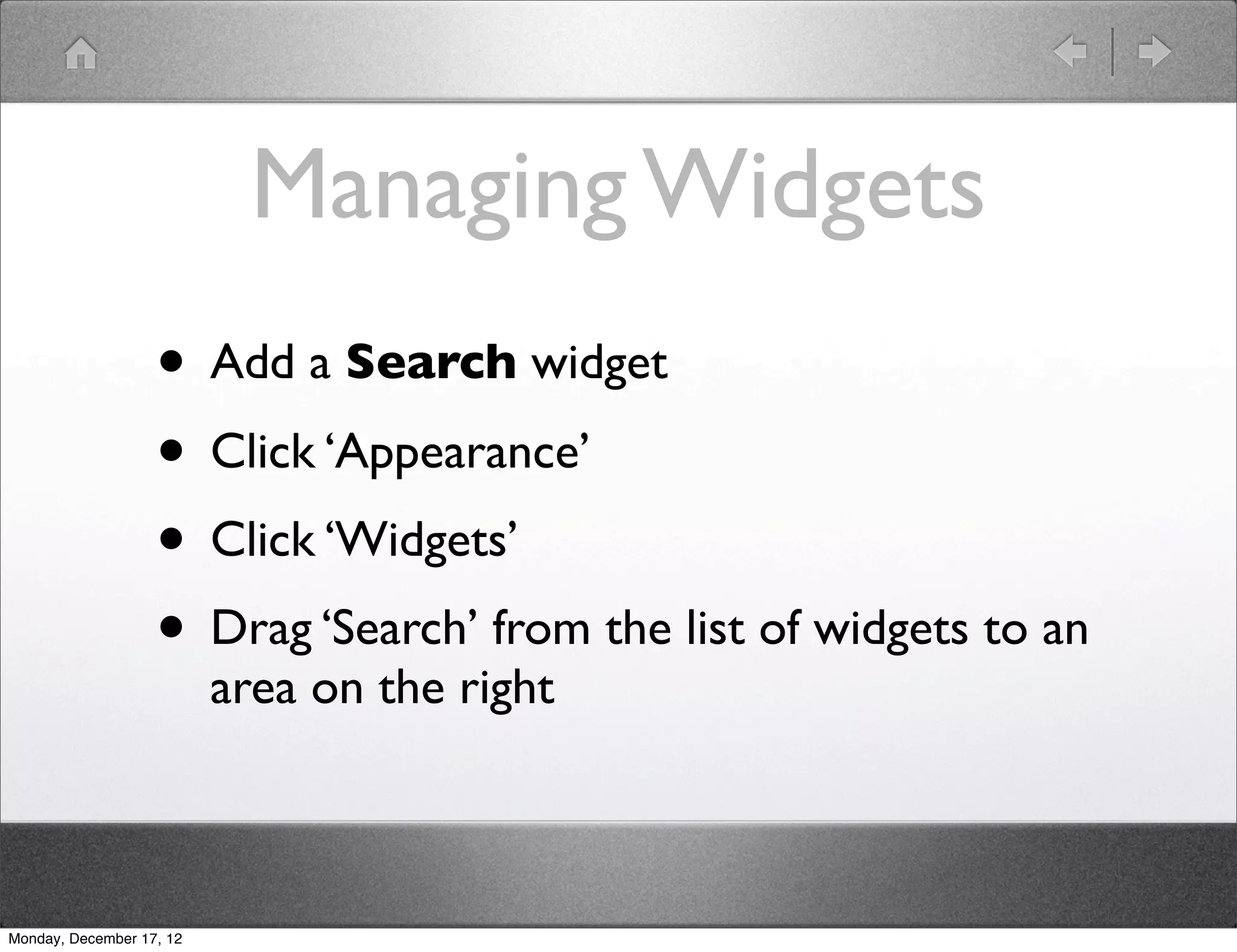 Managing Widgets
                   • Add a Search widget
                   • Click ‘Appearance’
                   • Click ‘Widgets’
                   • Drag ‘Search’ from the list of widgets to an
                          area on the right



Monday, December 17, 12
 