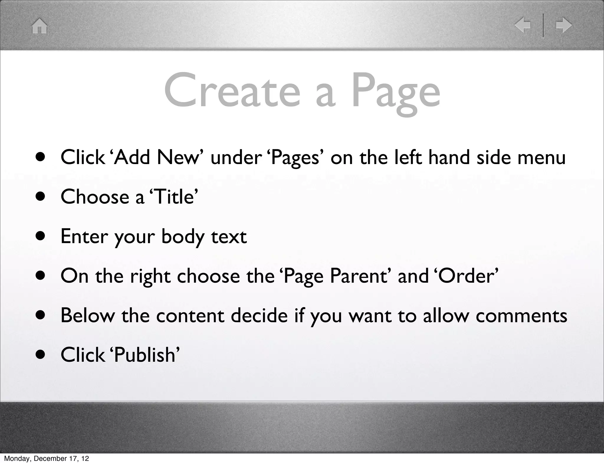 Create a Page
       •       Click ‘Add New’ under ‘Pages’ on the left hand side menu

       •       Choose a ‘Title’

       •       Enter your body text

       •       On the right choose the ‘Page Parent’ and ‘Order’

       •       Below the content decide if you want to allow comments

       •       Click ‘Publish’



Monday, December 17, 12
 