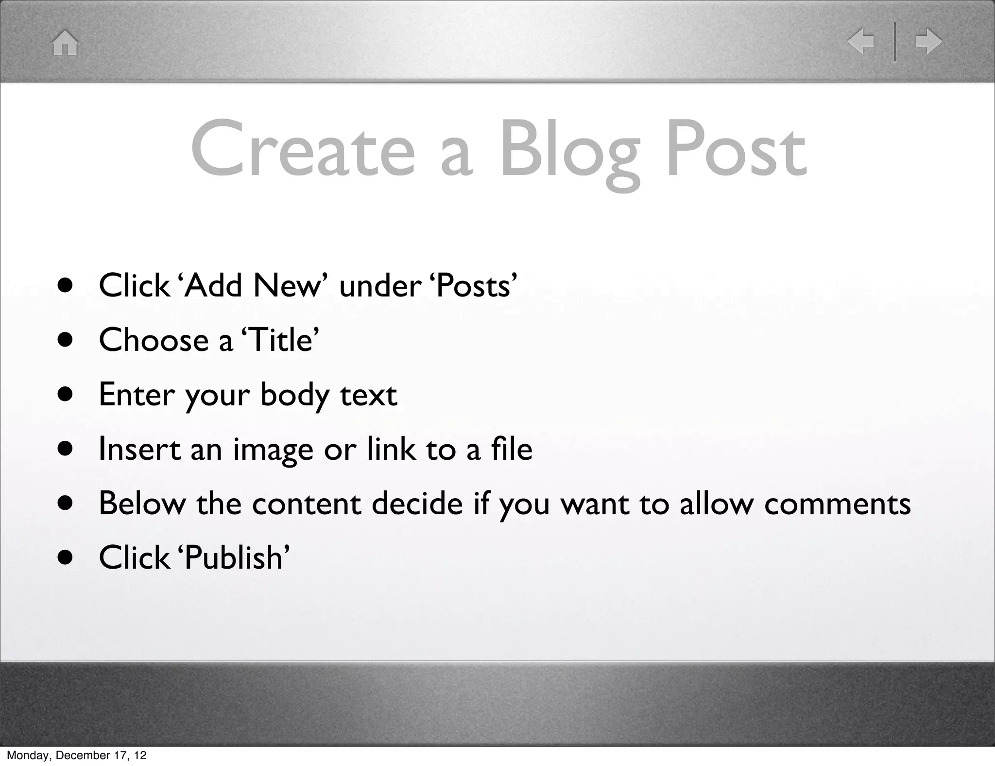 Create a Blog Post
       •       Click ‘Add New’ under ‘Posts’
       •       Choose a ‘Title’
       •       Enter your body text
       •       Insert an image or link to a ﬁle
       •       Below the content decide if you want to allow comments
       •       Click ‘Publish’




Monday, December 17, 12
 