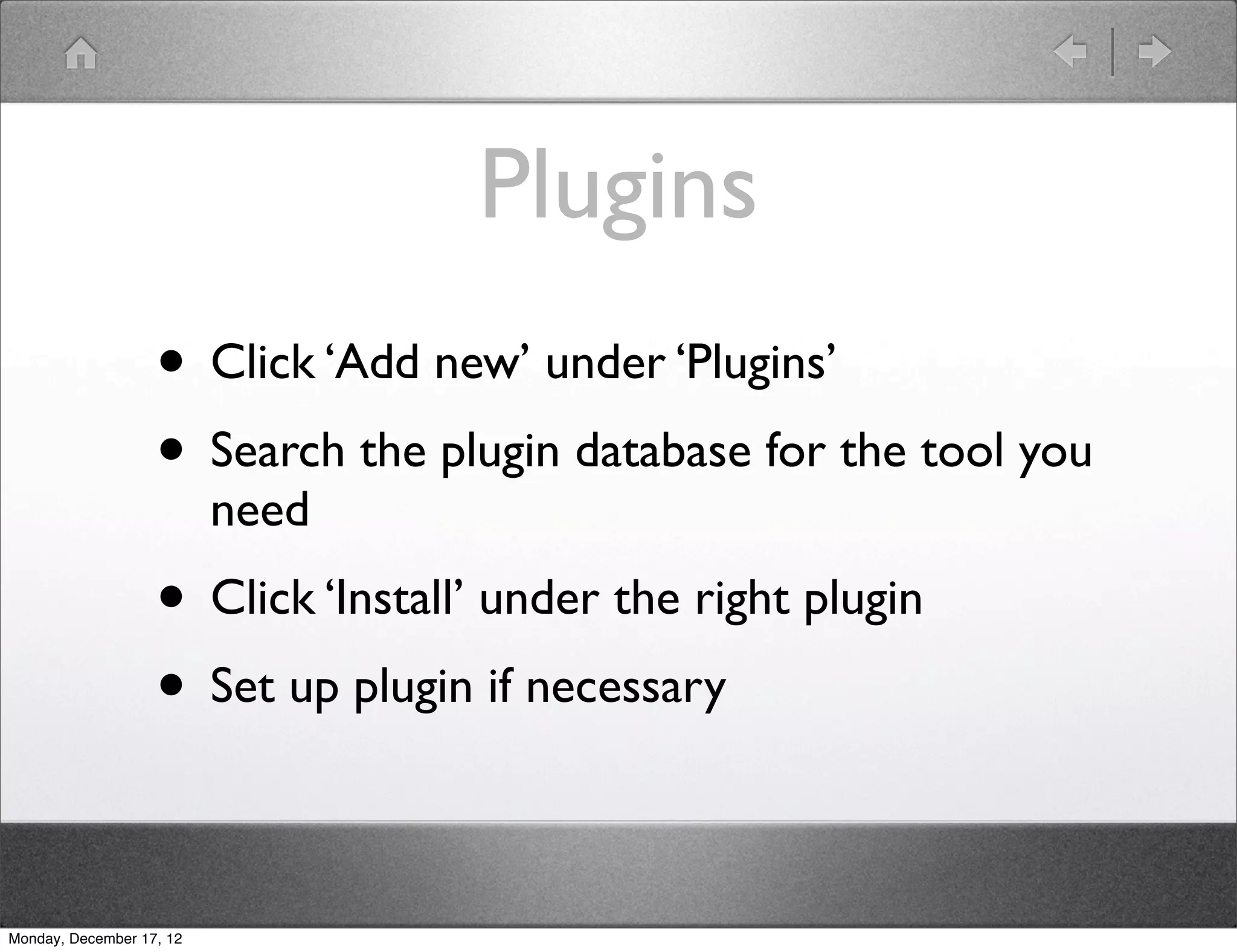 Plugins
                   • Click ‘Add new’ under ‘Plugins’
                   • Search the plugin database for the tool you
                          need
                   • Click ‘Install’ under the right plugin
                   • Set up plugin if necessary

Monday, December 17, 12
 
