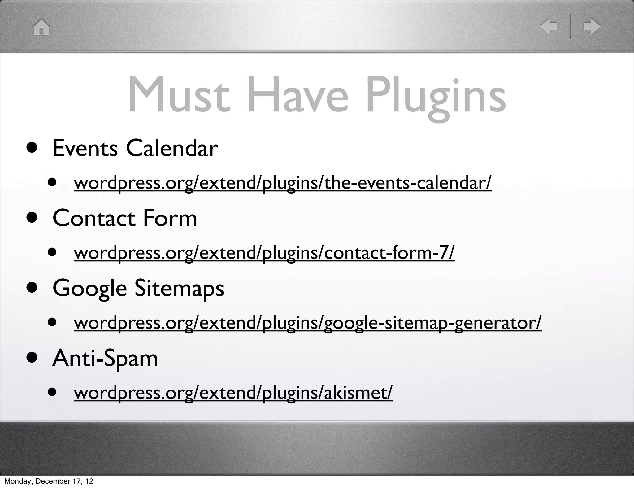 Must Have Plugins
     • Events Calendar
          •      wordpress.org/extend/plugins/the-events-calendar/

     • Contact Form
          •      wordpress.org/extend/plugins/contact-form-7/

     • Google Sitemaps
          •      wordpress.org/extend/plugins/google-sitemap-generator/

     • Anti-Spam
          •      wordpress.org/extend/plugins/akismet/



Monday, December 17, 12
 