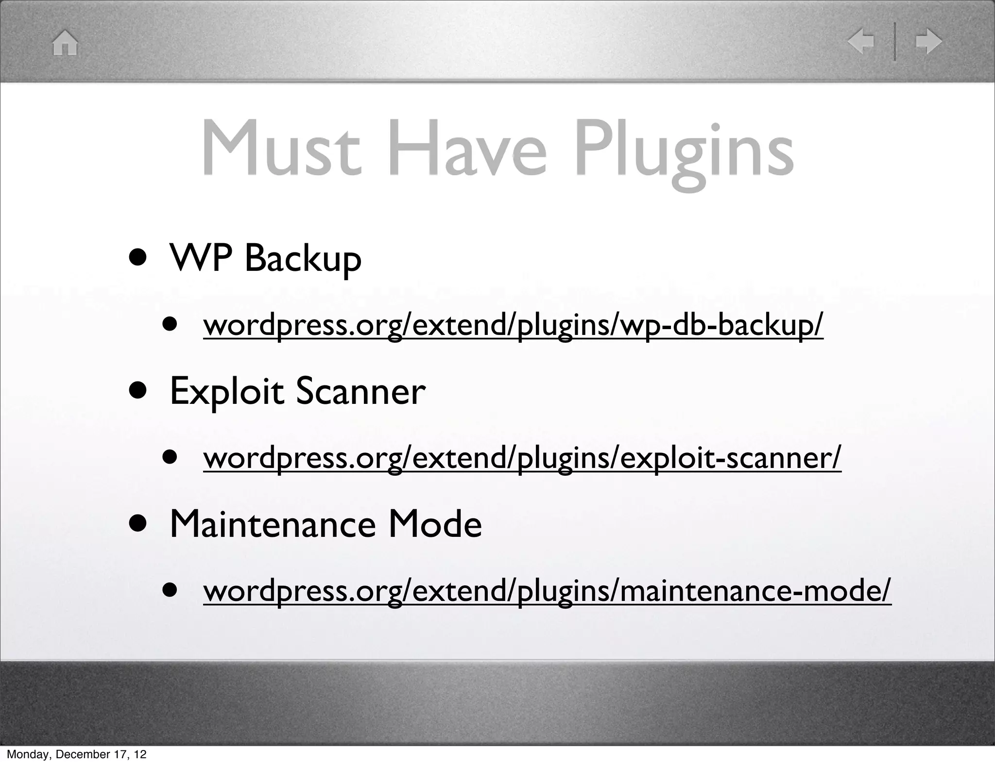Must Have Plugins
                   • WP Backup
                          •   wordpress.org/extend/plugins/wp-db-backup/

                   • Exploit Scanner
                          •   wordpress.org/extend/plugins/exploit-scanner/

                   • Maintenance Mode
                          •   wordpress.org/extend/plugins/maintenance-mode/



Monday, December 17, 12
 