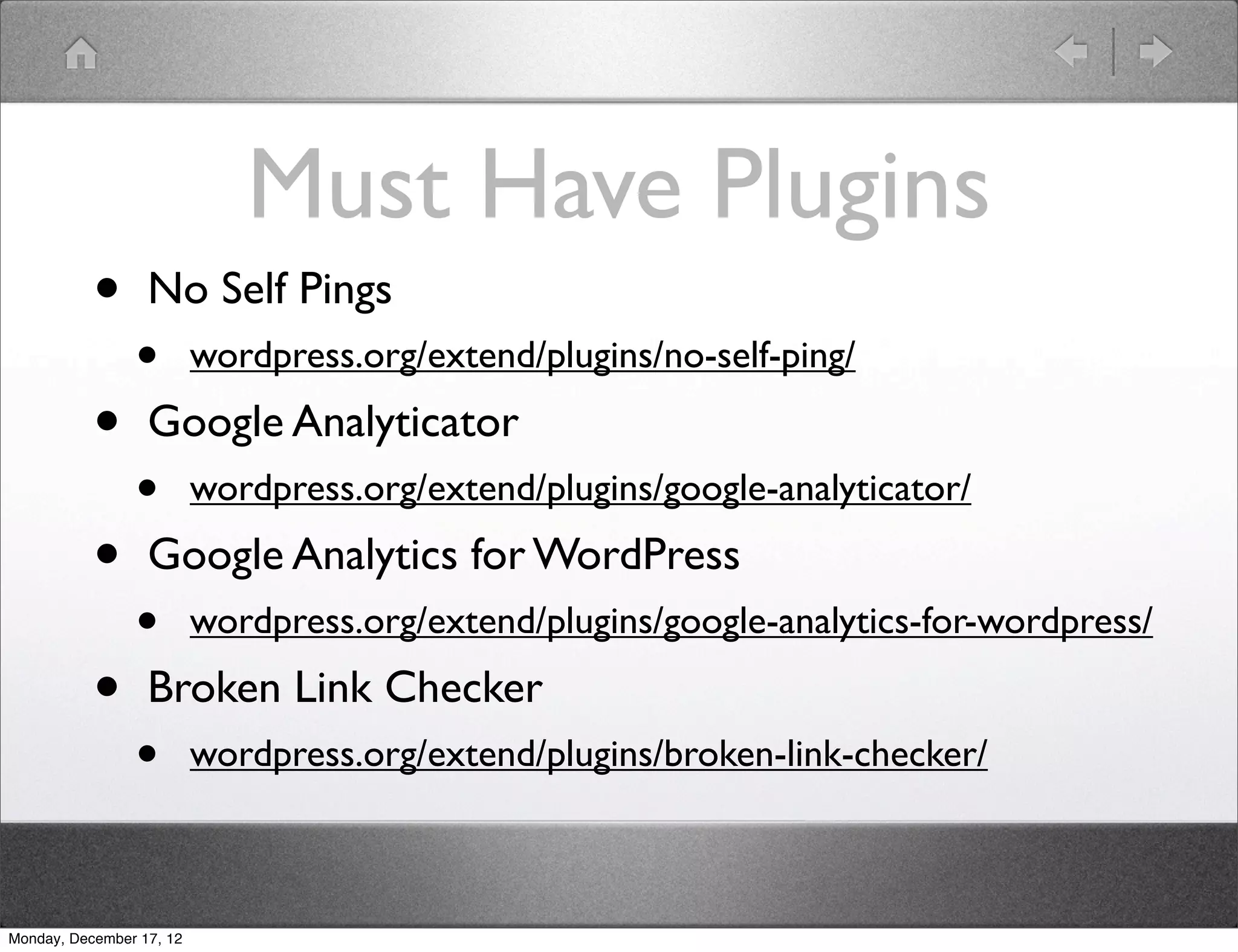 Must Have Plugins
           •      No Self Pings
                •         wordpress.org/extend/plugins/no-self-ping/

           •      Google Analyticator
                •         wordpress.org/extend/plugins/google-analyticator/

           •      Google Analytics for WordPress
                •         wordpress.org/extend/plugins/google-analytics-for-wordpress/

           •      Broken Link Checker
                •         wordpress.org/extend/plugins/broken-link-checker/



Monday, December 17, 12
 
