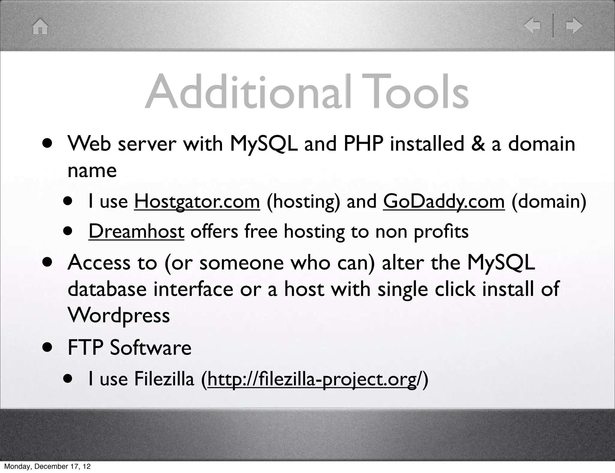 Additional Tools
         •      Web server with MySQL and PHP installed & a domain
                name
               •      I use Hostgator.com (hosting) and GoDaddy.com (domain)
               •      Dreamhost offers free hosting to non proﬁts
         •      Access to (or someone who can) alter the MySQL
                database interface or a host with single click install of
                Wordpress
         •      FTP Software
               •      I use Filezilla (http://ﬁlezilla-project.org/)


Monday, December 17, 12
 