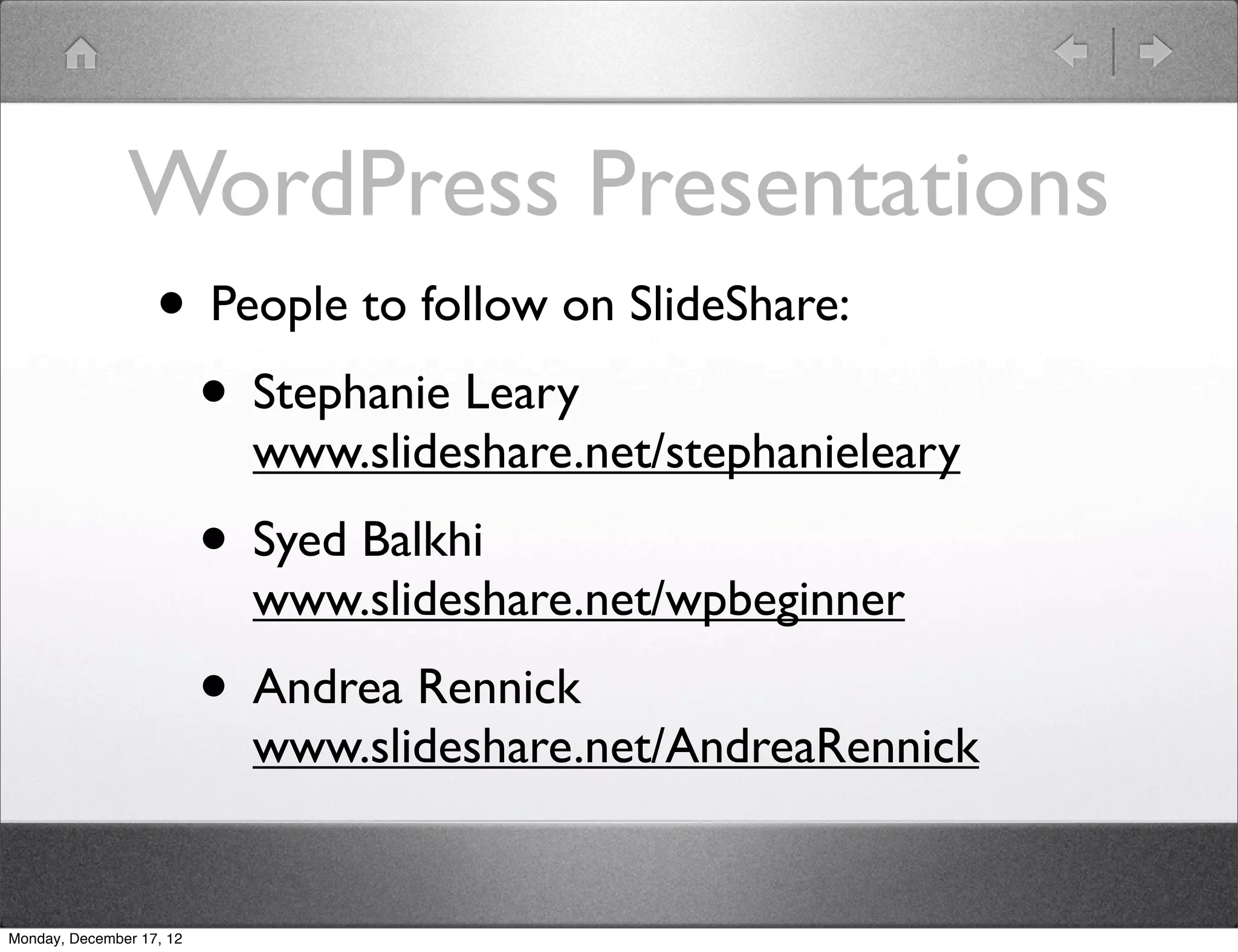 WordPress Presentations
                   • People to follow on SlideShare:
                    • Stephanie Leary
                            www.slideshare.net/stephanieleary
                          • Syed Balkhi
                            www.slideshare.net/wpbeginner
                          • Andrea Rennick
                            www.slideshare.net/AndreaRennick


Monday, December 17, 12
 