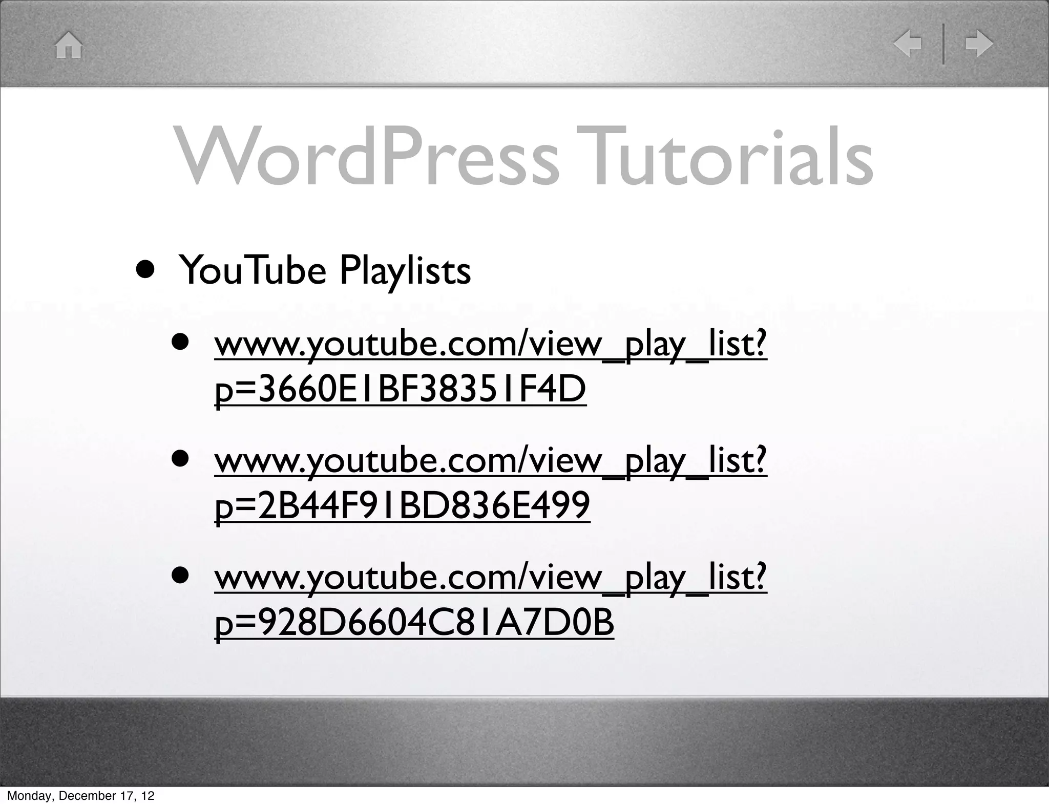 WordPress Tutorials
                   • YouTube Playlists
                          •   www.youtube.com/view_play_list?
                              p=3660E1BF38351F4D

                          •   www.youtube.com/view_play_list?
                              p=2B44F91BD836E499

                          •   www.youtube.com/view_play_list?
                              p=928D6604C81A7D0B



Monday, December 17, 12
 