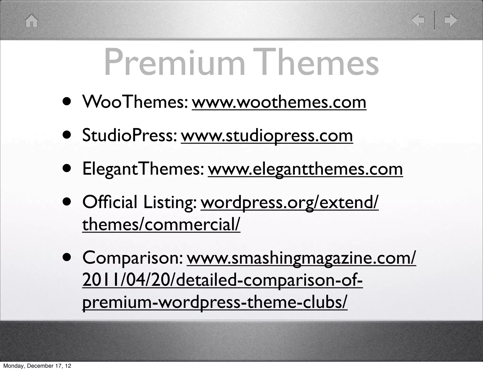 Premium Themes
                   • WooThemes: www.woothemes.com
                   • StudioPress: www.studiopress.com
                   • ElegantThemes: www.elegantthemes.com
                   • Ofﬁcial Listing: wordpress.org/extend/
                          themes/commercial/
                   • Comparison: www.smashingmagazine.com/
                          2011/04/20/detailed-comparison-of-
                          premium-wordpress-theme-clubs/


Monday, December 17, 12
 