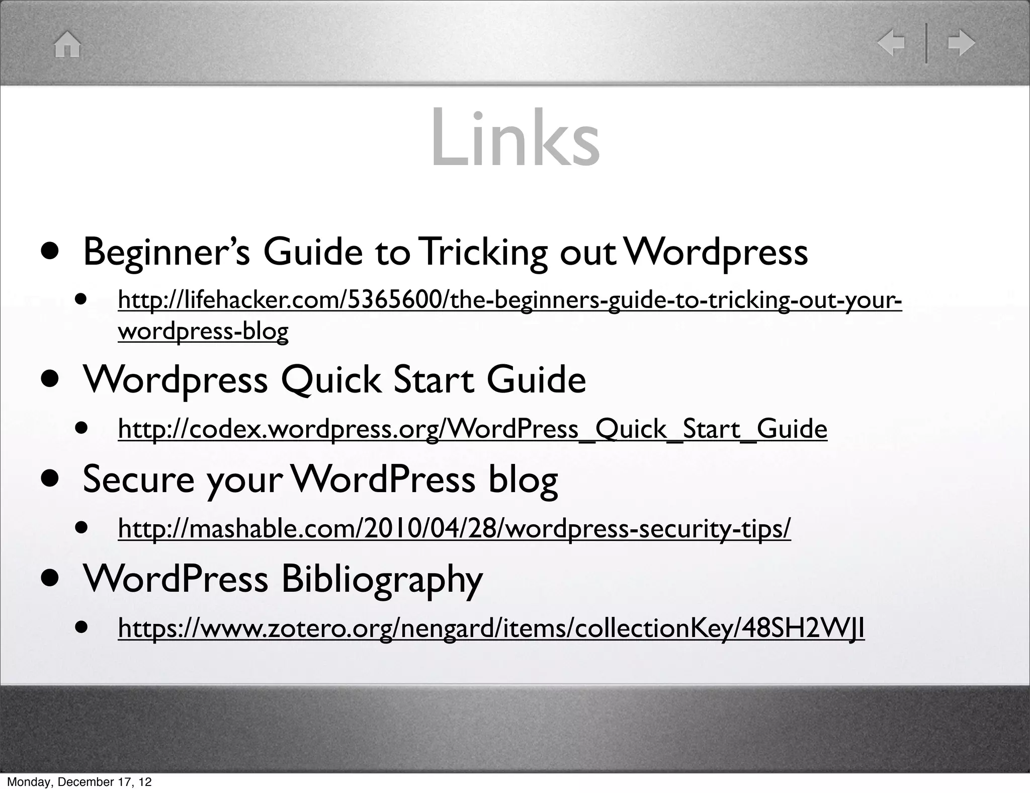 Links
    • Beginner’s Guide to Tricking out Wordpress
          •      http://lifehacker.com/5365600/the-beginners-guide-to-tricking-out-your-
                 wordpress-blog

    • Wordpress Quick Start Guide
      • http://codex.wordpress.org/WordPress_Quick_Start_Guide
    • Secure your WordPress blog
      • http://mashable.com/2010/04/28/wordpress-security-tips/
    • WordPress Bibliography
          •      https://www.zotero.org/nengard/items/collectionKey/48SH2WJI




Monday, December 17, 12
 