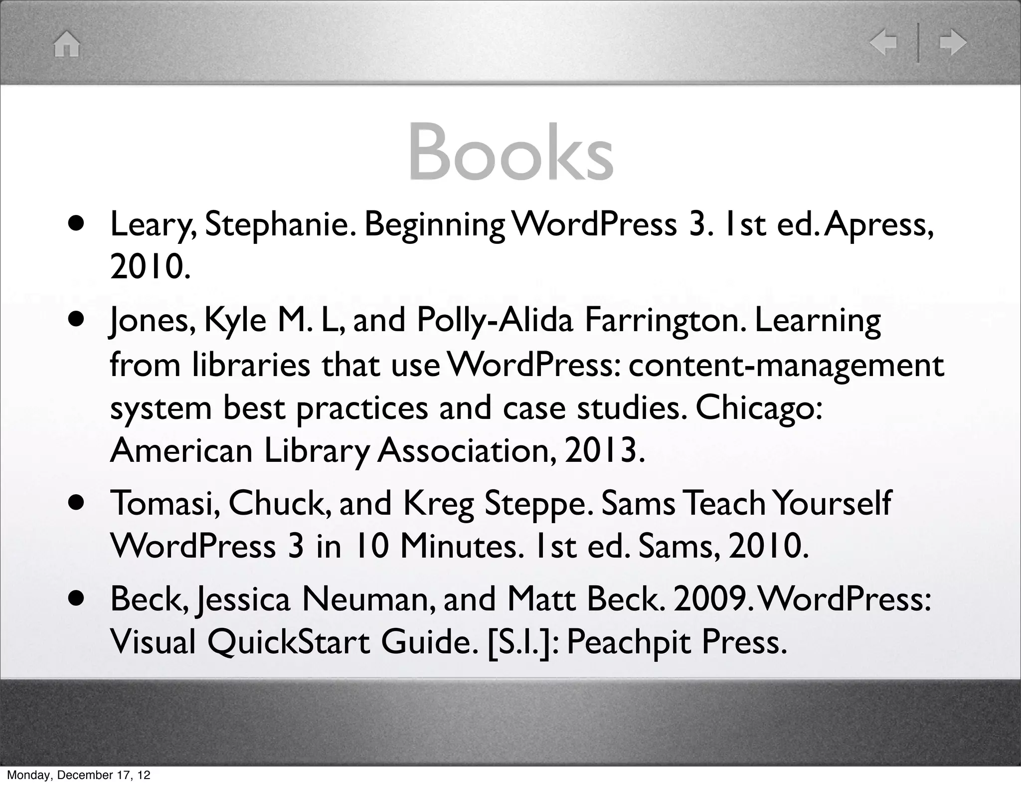 Books
         •      Leary, Stephanie. Beginning WordPress 3. 1st ed. Apress,
                2010.
         •      Jones, Kyle M. L, and Polly-Alida Farrington. Learning
                from libraries that use WordPress : content-management
                system best practices and case studies. Chicago:
                American Library Association, 2013.
         •      Tomasi, Chuck, and Kreg Steppe. Sams Teach Yourself
                WordPress 3 in 10 Minutes. 1st ed. Sams, 2010.
         •      Beck, Jessica Neuman, and Matt Beck. 2009. WordPress:
                Visual QuickStart Guide. [S.l.]: Peachpit Press.


Monday, December 17, 12
 