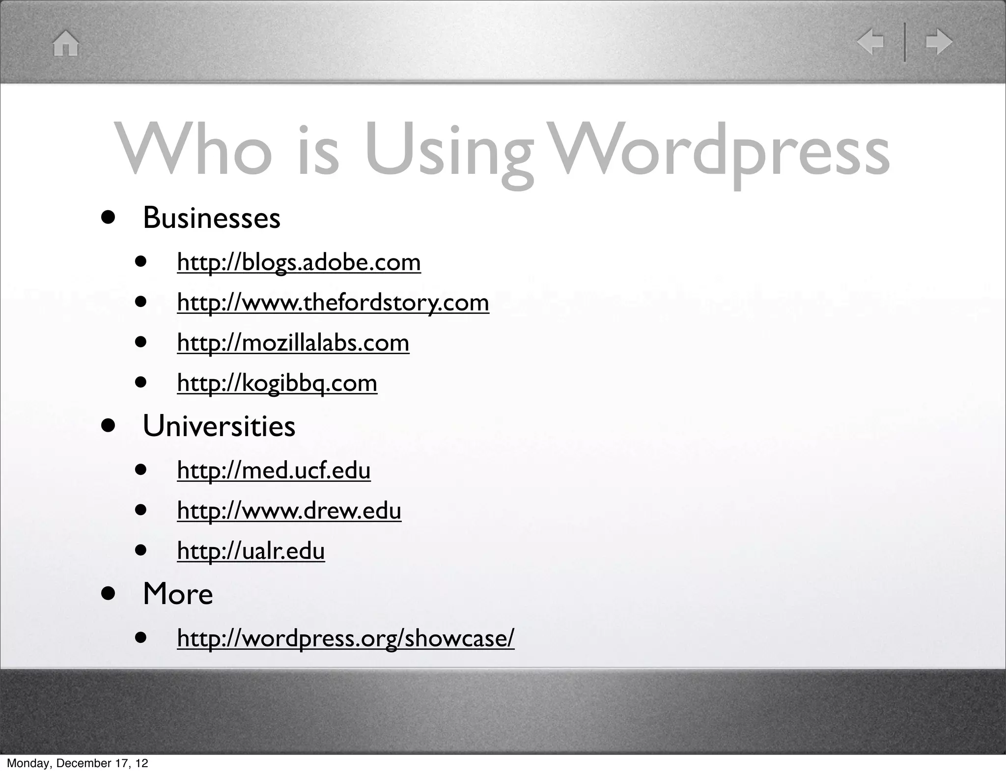 Who is Using Wordpress
              •       Businesses
                    •     http://blogs.adobe.com
                    •     http://www.thefordstory.com
                    •     http://mozillalabs.com
                    •     http://kogibbq.com

              •       Universities
                    •     http://med.ucf.edu
                    •     http://www.drew.edu
                    •     http://ualr.edu

              •       More
                    •     http://wordpress.org/showcase/



Monday, December 17, 12
 