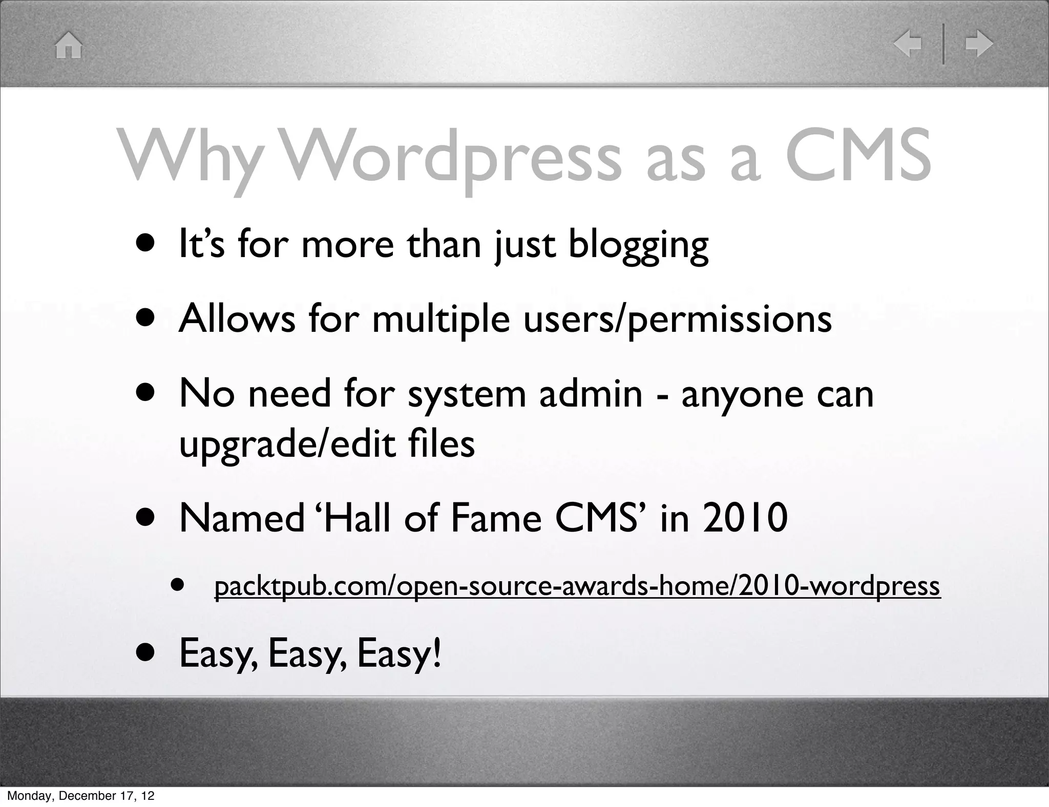 Why Wordpress as a CMS
                • It’s for more than just blogging
                • Allows for multiple users/permissions
                • No need for system admin - anyone can
                          upgrade/edit ﬁles
                   • Named ‘Hall of Fame CMS’ in 2010
                          •   packtpub.com/open-source-awards-home/2010-wordpress

                   • Easy, Easy, Easy!
Monday, December 17, 12
 