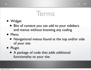 Terms
          • Widget
            • Bits of content you can add to your sidebars
              and menus without knowing any coding
          • Menu
            • Navigational menus found at the top and/or side
              of your site
          • Plugin
            • A package of code that adds additional
                          functionality to your site


Monday, December 17, 12
 