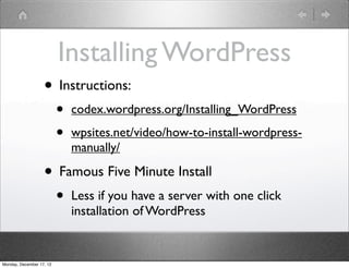 Installing WordPress
                   • Instructions:
                          •   codex.wordpress.org/Installing_WordPress

                          •   wpsites.net/video/how-to-install-wordpress-
                              manually/

                   • Famous Five Minute Install
                          •   Less if you have a server with one click
                              installation of WordPress


Monday, December 17, 12
 