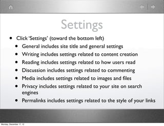 Settings
       •       Click ‘Settings’ (toward the bottom left)
             •   General includes site title and general settings
             •   Writing includes settings related to content creation
             •   Reading includes settings related to how users read
             •   Discussion includes settings related to commenting
             •   Media includes settings related to images and ﬁles
             •   Privacy includes settings related to your site on search
                 engines
             •   Permalinks includes settings related to the style of your links



Monday, December 17, 12
 