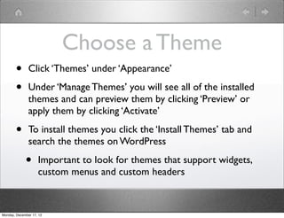 Choose a Theme
       •       Click ‘Themes’ under ‘Appearance’

       •       Under ‘Manage Themes’ you will see all of the installed
               themes and can preview them by clicking ‘Preview’ or
               apply them by clicking ‘Activate’

       •       To install themes you click the ‘Install Themes’ tab and
               search the themes on WordPress

             •      Important to look for themes that support widgets,
                    custom menus and custom headers



Monday, December 17, 12
 