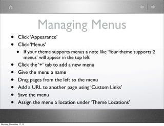 Managing Menus
         •      Click ‘Appearance’
         •      Click ‘Menus’
               •      If your theme supports menus a note like ‘Your theme supports 2
                      menus’ will appear in the top left
         •      Click the ‘+’ tab to add a new menu
         •      Give the menu a name
         •      Drag pages from the left to the menu
         •      Add a URL to another page using ‘Custom Links’
         •      Save the menu
         •      Assign the menu a location under ‘Theme Locations’


Monday, December 17, 12
 