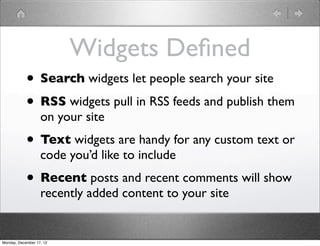 Widgets Deﬁned
            • Search widgets let people search your site
            • RSS widgets pull in RSS feeds and publish them
                   on your site
            • Text widgets are handy for any custom text or
                   code you’d like to include
            • Recent posts and recent comments will show
                   recently added content to your site


Monday, December 17, 12
 