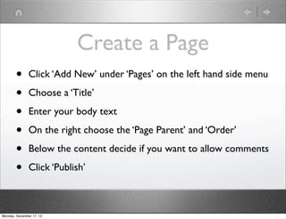 Create a Page
       •       Click ‘Add New’ under ‘Pages’ on the left hand side menu

       •       Choose a ‘Title’

       •       Enter your body text

       •       On the right choose the ‘Page Parent’ and ‘Order’

       •       Below the content decide if you want to allow comments

       •       Click ‘Publish’



Monday, December 17, 12
 