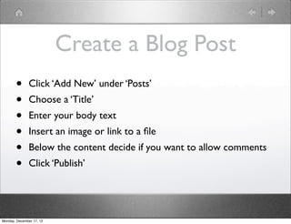 Create a Blog Post
       •       Click ‘Add New’ under ‘Posts’
       •       Choose a ‘Title’
       •       Enter your body text
       •       Insert an image or link to a ﬁle
       •       Below the content decide if you want to allow comments
       •       Click ‘Publish’




Monday, December 17, 12
 