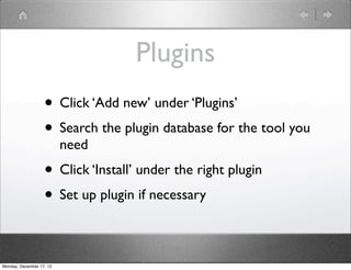 Plugins
                   • Click ‘Add new’ under ‘Plugins’
                   • Search the plugin database for the tool you
                          need
                   • Click ‘Install’ under the right plugin
                   • Set up plugin if necessary

Monday, December 17, 12
 