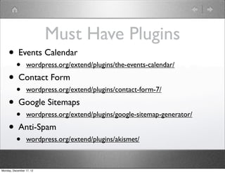 Must Have Plugins
     • Events Calendar
          •      wordpress.org/extend/plugins/the-events-calendar/

     • Contact Form
          •      wordpress.org/extend/plugins/contact-form-7/

     • Google Sitemaps
          •      wordpress.org/extend/plugins/google-sitemap-generator/

     • Anti-Spam
          •      wordpress.org/extend/plugins/akismet/



Monday, December 17, 12
 