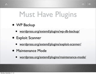 Must Have Plugins
                   • WP Backup
                          •   wordpress.org/extend/plugins/wp-db-backup/

                   • Exploit Scanner
                          •   wordpress.org/extend/plugins/exploit-scanner/

                   • Maintenance Mode
                          •   wordpress.org/extend/plugins/maintenance-mode/



Monday, December 17, 12
 