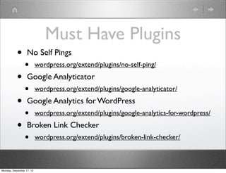 Must Have Plugins
           •      No Self Pings
                •         wordpress.org/extend/plugins/no-self-ping/

           •      Google Analyticator
                •         wordpress.org/extend/plugins/google-analyticator/

           •      Google Analytics for WordPress
                •         wordpress.org/extend/plugins/google-analytics-for-wordpress/

           •      Broken Link Checker
                •         wordpress.org/extend/plugins/broken-link-checker/



Monday, December 17, 12
 