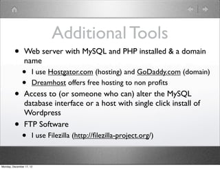 Additional Tools
         •      Web server with MySQL and PHP installed & a domain
                name
               •      I use Hostgator.com (hosting) and GoDaddy.com (domain)
               •      Dreamhost offers free hosting to non proﬁts
         •      Access to (or someone who can) alter the MySQL
                database interface or a host with single click install of
                Wordpress
         •      FTP Software
               •      I use Filezilla (http://ﬁlezilla-project.org/)


Monday, December 17, 12
 
