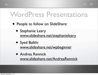 WordPress Presentations
                   • People to follow on SlideShare:
                    • Stephanie Leary
                            www.slideshare.net/stephanieleary
                          • Syed Balkhi
                            www.slideshare.net/wpbeginner
                          • Andrea Rennick
                            www.slideshare.net/AndreaRennick


Monday, December 17, 12
 
