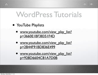 WordPress Tutorials
                   • YouTube Playlists
                          •   www.youtube.com/view_play_list?
                              p=3660E1BF38351F4D

                          •   www.youtube.com/view_play_list?
                              p=2B44F91BD836E499

                          •   www.youtube.com/view_play_list?
                              p=928D6604C81A7D0B



Monday, December 17, 12
 