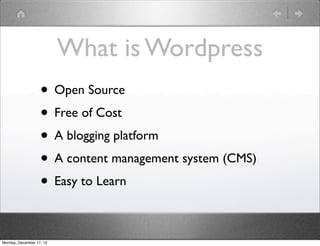 What is Wordpress
                   • Open Source
                   • Free of Cost
                   • A blogging platform
                   • A content management system (CMS)
                   • Easy to Learn

Monday, December 17, 12
 