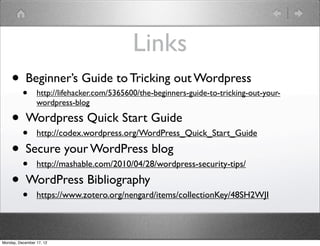 Links
    • Beginner’s Guide to Tricking out Wordpress
          •      http://lifehacker.com/5365600/the-beginners-guide-to-tricking-out-your-
                 wordpress-blog

    • Wordpress Quick Start Guide
      • http://codex.wordpress.org/WordPress_Quick_Start_Guide
    • Secure your WordPress blog
      • http://mashable.com/2010/04/28/wordpress-security-tips/
    • WordPress Bibliography
          •      https://www.zotero.org/nengard/items/collectionKey/48SH2WJI




Monday, December 17, 12
 