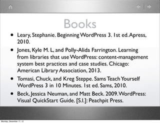Books
         •      Leary, Stephanie. Beginning WordPress 3. 1st ed. Apress,
                2010.
         •      Jones, Kyle M. L, and Polly-Alida Farrington. Learning
                from libraries that use WordPress : content-management
                system best practices and case studies. Chicago:
                American Library Association, 2013.
         •      Tomasi, Chuck, and Kreg Steppe. Sams Teach Yourself
                WordPress 3 in 10 Minutes. 1st ed. Sams, 2010.
         •      Beck, Jessica Neuman, and Matt Beck. 2009. WordPress:
                Visual QuickStart Guide. [S.l.]: Peachpit Press.


Monday, December 17, 12
 
