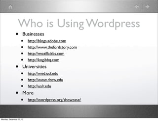 Who is Using Wordpress
              •       Businesses
                    •     http://blogs.adobe.com
                    •     http://www.thefordstory.com
                    •     http://mozillalabs.com
                    •     http://kogibbq.com

              •       Universities
                    •     http://med.ucf.edu
                    •     http://www.drew.edu
                    •     http://ualr.edu

              •       More
                    •     http://wordpress.org/showcase/



Monday, December 17, 12
 