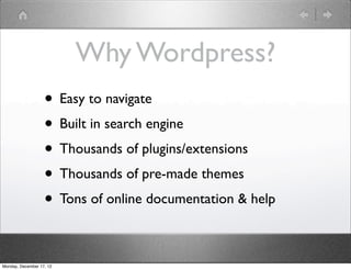 Why Wordpress?
                   • Easy to navigate
                   • Built in search engine
                   • Thousands of plugins/extensions
                   • Thousands of pre-made themes
                   • Tons of online documentation & help

Monday, December 17, 12
 