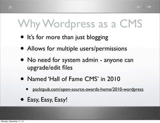 Why Wordpress as a CMS
                • It’s for more than just blogging
                • Allows for multiple users/permissions
                • No need for system admin - anyone can
                          upgrade/edit ﬁles
                   • Named ‘Hall of Fame CMS’ in 2010
                          •   packtpub.com/open-source-awards-home/2010-wordpress

                   • Easy, Easy, Easy!
Monday, December 17, 12
 