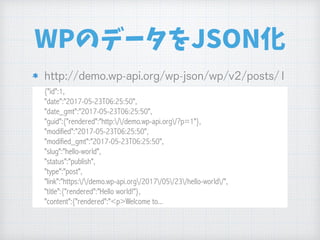 WPのデータをJSON化
{"id":1, 
"date":"2017-05-23T06:25:50", 
"date_gmt":"2017-05-23T06:25:50", 
"guid":{"rendered":"http://demo.wp-api.org/?p=1"}, 
"modified":"2017-05-23T06:25:50", 
"modified_gmt":"2017-05-23T06:25:50", 
"slug":"hello-world", 
"status":"publish", 
"type":"post", 
"link":"https://demo.wp-api.org/2017/05/23/hello-world/", 
"title":{"rendered":"Hello world!"}, 
"content":{"rendered":"<p>Welcome to...
 
