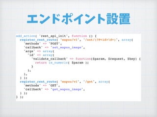 エンドポイント設置
add_action( 'rest_api_init', function () {
register_rest_route( 'wapuu/v1', '/set/(?P<id>d+)', array(
'methods' => 'POST',
'callback' => 'set_wapuu_image',
'args' => array(
'id' => array(
'validate_callback' => function($param, $request, $key) {
return is_numeric( $param );
}
),
),
) );
register_rest_route( 'wapuu/v1', '/get', array(
'methods' => 'GET',
'callback' => 'get_wapuu_image',
) );
} );
 