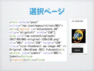 選択ページ
<form method="post"
action="/wp-json/wapuu/v1/set/001">
<div>[caption id="attachment_40"
align="alignleft" width="150"]
<img src="/wp-content/uploads/
2017/09/001-original-150x150.png"
alt="001" width="150" height="150"
class="size-thumbnail wp-image-40" />
Original (WordCamp 2011 Fukuoka)<br>
<button type="submit" value="001"> 
Submit</button>
[/caption]</div></form>
 