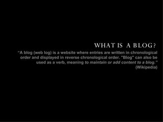 WHAT IS A BLOG? “ A blog (web log) is a website where entries are written in chronological order and displayed in reverse chronological order. "Blog" can also be used as a verb, meaning  to maintain or add content to a blog.”  (Wikipedia) 
