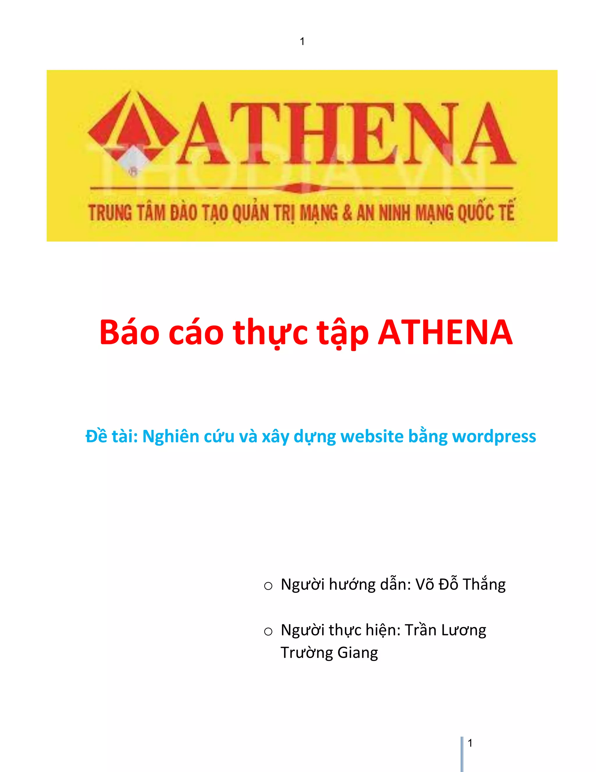 1 
1 
Báo cáo thực tập ATHENA 
Đề tài: Nghiên cứu và xây dựng website bằng wordpress 
o Người hướng dẫn: Võ Đỗ Thắng 
o Người thực hiện: Trần Lương Trường Giang  
