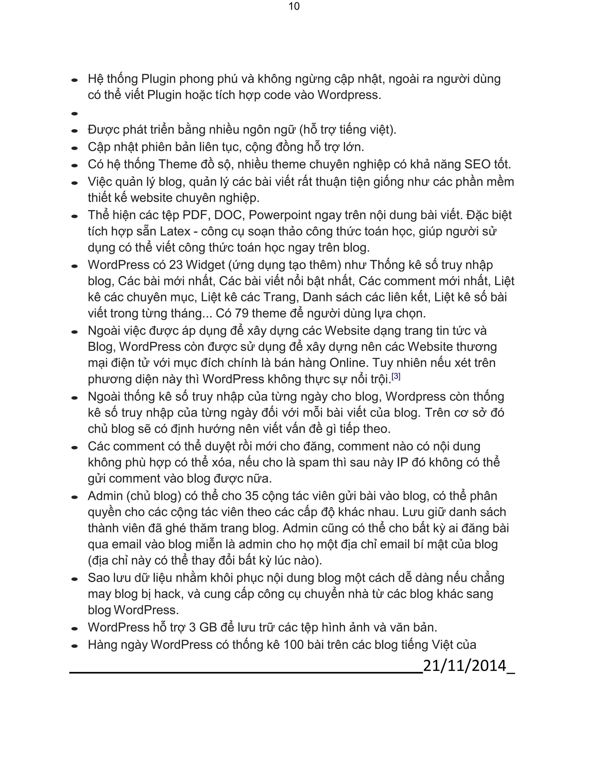 21/11/2014_ 
10 
 Hệ thống Plugin phong phú và không ngừng cập nhật, ngoài ra người dùng có thể viết Plugin hoặc tích hợp code vào Wordpress. 
 
 Được phát triển bằng nhiều ngôn ngữ (hỗ trợ tiếng việt). 
 Cập nhật phiên bản liên tục, cộng đồng hỗ trợ lớn. 
 Có hệ thống Theme đồ sộ, nhiều theme chuyên nghiệp có khả năng SEO tốt. 
 Việc quản lý blog, quản lý các bài viết rất thuận tiện giống như các phần mềm thiết kế website chuyên nghiệp. 
 Thể hiện các tệp PDF, DOC, Powerpoint ngay trên nội dung bài viết. Đặc biệt tích hợp sẵn Latex - công cụ soạn thảo công thức toán học, giúp người sử dụng có thể viết công thức toán học ngay trên blog. 
 WordPress có 23 Widget (ứng dụng tạo thêm) như Thống kê số truy nhập blog, Các bài mới nhất, Các bài viết nổi bật nhất, Các comment mới nhất, Liệt kê các chuyên mục, Liệt kê các Trang, Danh sách các liên kết, Liệt kê số bài viết trong từng tháng... Có 79 theme để người dùng lựa chọn. 
 Ngoài việc được áp dụng để xây dựng các Website dạng trang tin tức và Blog, WordPress còn được sử dụng để xây dựng nên các Website thương mại điện tử với mục đích chính là bán hàng Online. Tuy nhiên nếu xét trên phương diện này thì WordPress không thực sự nổi trội.[3] 
 Ngoài thống kê số truy nhập của từng ngày cho blog, Wordpress còn thống kê số truy nhập của từng ngày đối với mỗi bài viết của blog. Trên cơ sở đó chủ blog sẽ có định hướng nên viết vấn đề gì tiếp theo. 
 Các comment có thể duyệt rồi mới cho đăng, comment nào có nội dung không phù hợp có thể xóa, nếu cho là spam thì sau này IP đó không có thể gửi comment vào blog được nữa. 
 Admin (chủ blog) có thể cho 35 cộng tác viên gửi bài vào blog, có thể phân quyền cho các cộng tác viên theo các cấp độ khác nhau. Lưu giữ danh sách thành viên đã ghé thăm trang blog. Admin cũng có thể cho bất kỳ ai đăng bài qua email vào blog miễn là admin cho họ một địa chỉ email bí mật của blog (địa chỉ này có thể thay đổi bất kỳ lúc nào). 
 Sao lưu dữ liệu nhằm khôi phục nội dung blog một cách dễ dàng nếu chẳng may blog bị hack, và cung cấp công cụ chuyển nhà từ các blog khác sang blog WordPress. 
 WordPress hỗ trợ 3 GB để lưu trữ các tệp hình ảnh và văn bản. 
 Hàng ngày WordPress có thống kê 100 bài trên các blog tiếng Việt của  