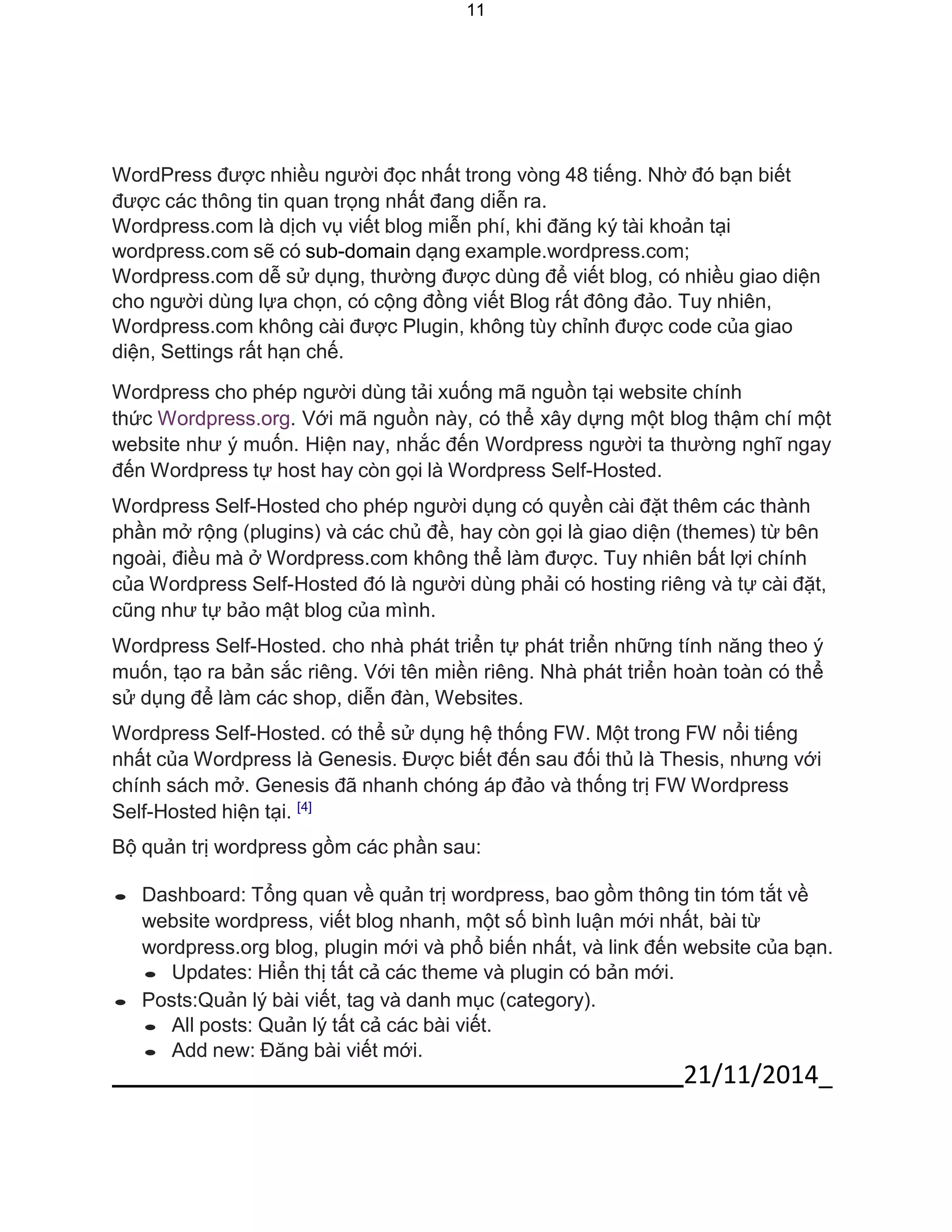 21/11/2014_ 
11 
WordPress được nhiều người đọc nhất trong vòng 48 tiếng. Nhờ đó bạn biết được các thông tin quan trọng nhất đang diễn ra. 
Wordpress.com là dịch vụ viết blog miễn phí, khi đăng ký tài khoản tại 
wordpress.com sẽ có sub-domain dạng example.wordpress.com; Wordpress.com dễ sử dụng, thường được dùng để viết blog, có nhiều giao diện cho người dùng lựa chọn, có cộng đồng viết Blog rất đông đảo. Tuy nhiên, Wordpress.com không cài được Plugin, không tùy chỉnh được code của giao diện, Settings rất hạn chế. 
Wordpress cho phép người dùng tải xuống mã nguồn tại website chính 
thức Wordpress.org. Với mã nguồn này, có thể xây dựng một blog thậm chí một website như ý muốn. Hiện nay, nhắc đến Wordpress người ta thường nghĩ ngay đến Wordpress tự host hay còn gọi là Wordpress Self-Hosted. 
Wordpress Self-Hosted cho phép người dụng có quyền cài đặt thêm các thành phần mở rộng (plugins) và các chủ đề, hay còn gọi là giao diện (themes) từ bên ngoài, điều mà ở Wordpress.com không thể làm được. Tuy nhiên bất lợi chính của Wordpress Self-Hosted đó là người dùng phải có hosting riêng và tự cài đặt, cũng như tự bảo mật blog của mình. 
Wordpress Self-Hosted. cho nhà phát triển tự phát triển những tính năng theo ý muốn, tạo ra bản sắc riêng. Với tên miền riêng. Nhà phát triển hoàn toàn có thể sử dụng để làm các shop, diễn đàn, Websites. 
Wordpress Self-Hosted. có thể sử dụng hệ thống FW. Một trong FW nổi tiếng nhất của Wordpress là Genesis. Được biết đến sau đối thủ là Thesis, nhưng với chính sách mở. Genesis đã nhanh chóng áp đảo và thống trị FW Wordpress Self-Hosted hiện tại. [4] 
Bộ quản trị wordpress gồm các phần sau: 
 Dashboard: Tổng quan về quản trị wordpress, bao gồm thông tin tóm tắt về website wordpress, viết blog nhanh, một số bình luận mới nhất, bài từ wordpress.org blog, plugin mới và phổ biến nhất, và link đến website của bạn. 
 Updates: Hiển thị tất cả các theme và plugin có bản mới. 
 Posts:Quản lý bài viết, tag và danh mục (category). 
 All posts: Quản lý tất cả các bài viết. 
 Add new: Đăng bài viết mới.  