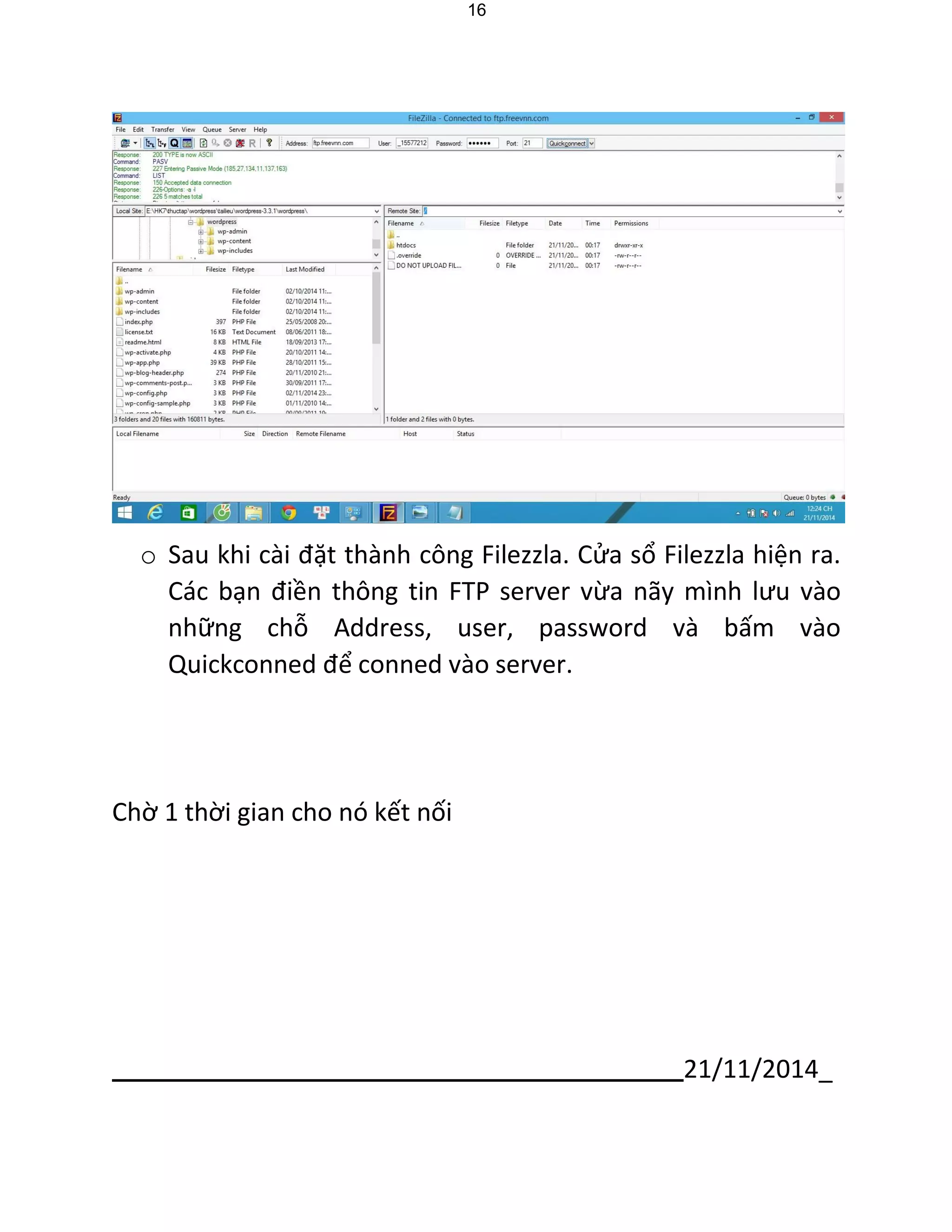 21/11/2014_ 
16 
o Sau khi cài đặt thành công Filezzla. Cửa sổ Filezzla hiện ra. Các bạn điền thông tin FTP server vừa nãy mình lưu vào những chỗ Address, user, password và bấm vào Quickconned để conned vào server. 
Chờ 1 thời gian cho nó kết nối  