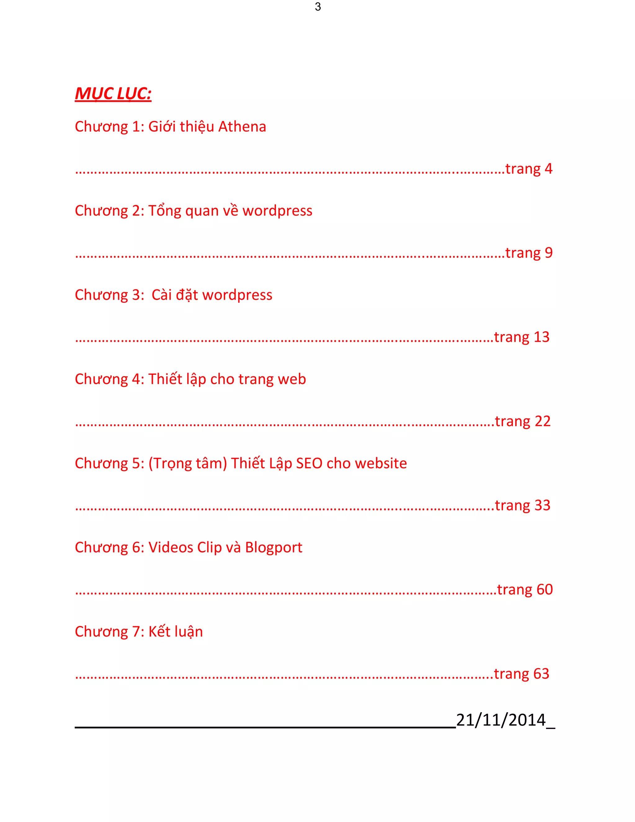 21/11/2014_ 
3 
MỤ C LỤ C: 
Chương 1: Giới thiệu Athena 
………………………………………………………………………………………..…………trang 4 
Chương 2: Tổng quan về wordpress 
………………………………………………………………………………..…………………trang 9 
Chương 3: Cài đặt wordpress 
………………………………………………………………………….…………….………trang 13 
Chương 4: Thiết lập cho trang web 
……………………………………………………..……………………..………………….trang 22 
Chương 5: (Trọng tâm) Thiết Lập SEO cho website 
…………………………………………………………………………..…….……………..trang 33 
Chương 6: Videos Clip và Blogport 
…………………………………………………………………………………………………trang 60 
Chương 7: Kết luận 
………………………………………………………………………………………………..trang 63  